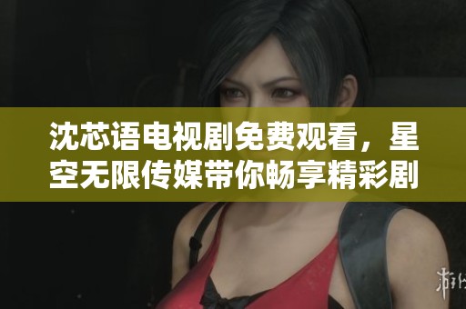 沈芯语电视剧免费观看，星空无限传媒带你畅享精彩剧情