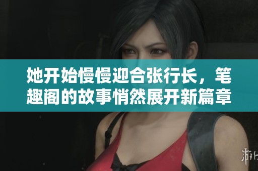 她开始慢慢迎合张行长，笔趣阁的故事悄然展开新篇章