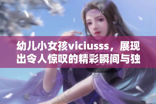 幼儿小女孩viciusss，展现出令人惊叹的精彩瞬间与独特魅力