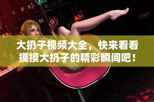 大扔子视频大全，快来看看摸摸大扔子的精彩瞬间吧！