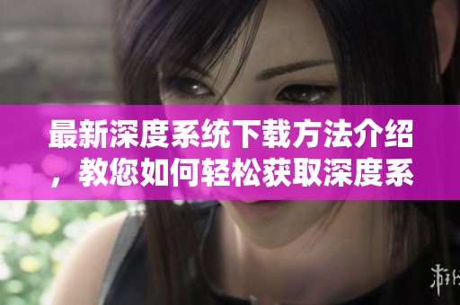 最新深度系统下载方法介绍，教您如何轻松获取深度系统版本