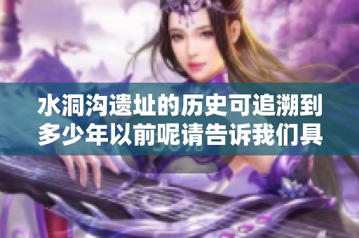 水洞沟遗址的历史可追溯到多少年以前呢请告诉我们具体的年限