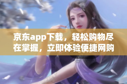 京东app下载，轻松购物尽在掌握，立即体验便捷网购服务