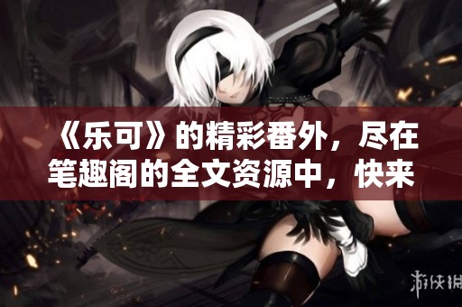 《乐可》的精彩番外，尽在笔趣阁的全文资源中，快来查看吧！