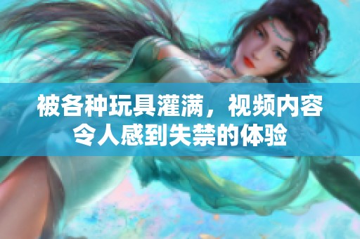 被各种玩具灌满，视频内容令人感到失禁的体验