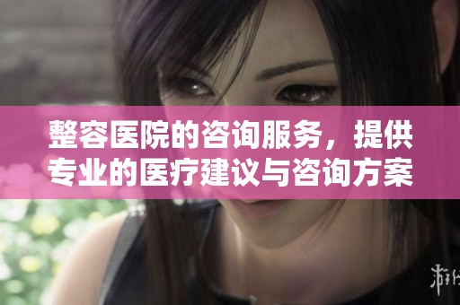 整容医院的咨询服务，提供专业的医疗建议与咨询方案