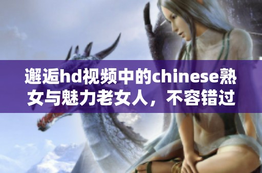 邂逅hd视频中的chinese熟女与魅力老女人，不容错过的精彩瞬间