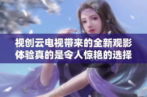 视创云电视带来的全新观影体验真的是令人惊艳的选择