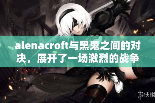 alenacroft与黑鬼之间的对决，展开了一场激烈的战争与斗争