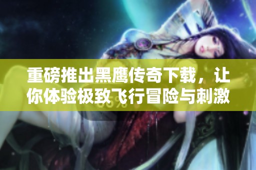 重磅推出黑鹰传奇下载，让你体验极致飞行冒险与刺激快感
