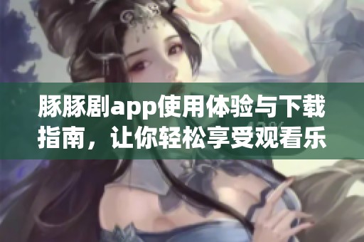 豚豚剧app使用体验与下载指南，让你轻松享受观看乐趣