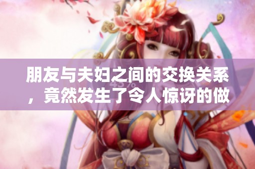 朋友与夫妇之间的交换关系，竟然发生了令人惊讶的做爰hd事件