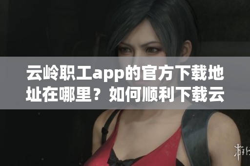 云岭职工app的官方下载地址在哪里？如何顺利下载云岭职工app？