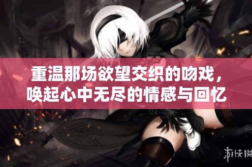重温那场欲望交织的吻戏，唤起心中无尽的情感与回忆
