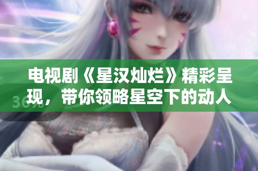 电视剧《星汉灿烂》精彩呈现，带你领略星空下的动人故事