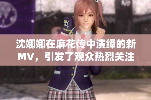 沈娜娜在麻花传中演绎的新MV，引发了观众热烈关注与讨论