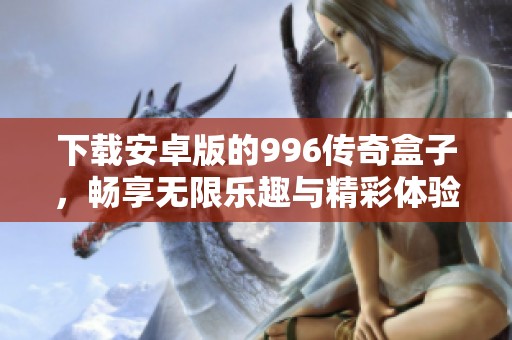 下载安卓版的996传奇盒子，畅享无限乐趣与精彩体验