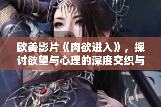 欧美影片《肉欲进入》，探讨欲望与心理的深度交织与复杂关系