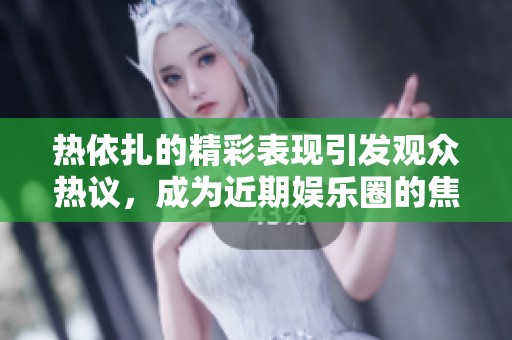热依扎的精彩表现引发观众热议，成为近期娱乐圈的焦点人物