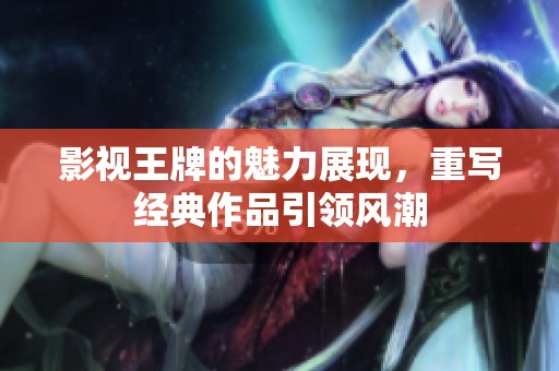 影视王牌的魅力展现，重写经典作品引领风潮