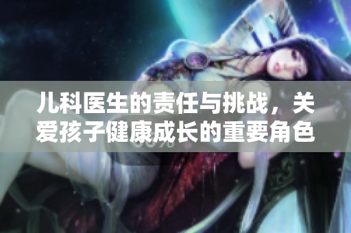 儿科医生的责任与挑战，关爱孩子健康成长的重要角色