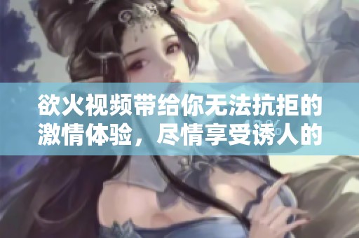欲火视频带给你无法抗拒的激情体验，尽情享受诱人的视觉盛宴