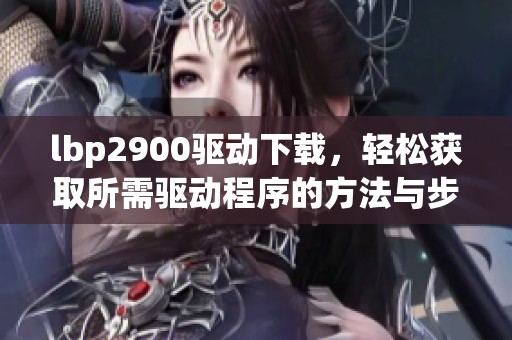 lbp2900驱动下载，轻松获取所需驱动程序的方法与步骤分享