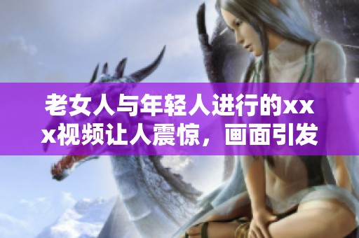 老女人与年轻人进行的xxx视频让人震惊，画面引发了不少讨论与关注
