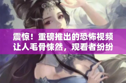 震惊！重磅推出的恐怖视频让人毛骨悚然，观看者纷纷表示无法直视