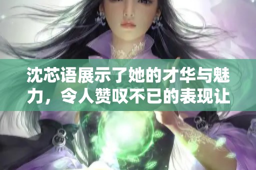 沈芯语展示了她的才华与魅力，令人赞叹不已的表现让我们印象深刻