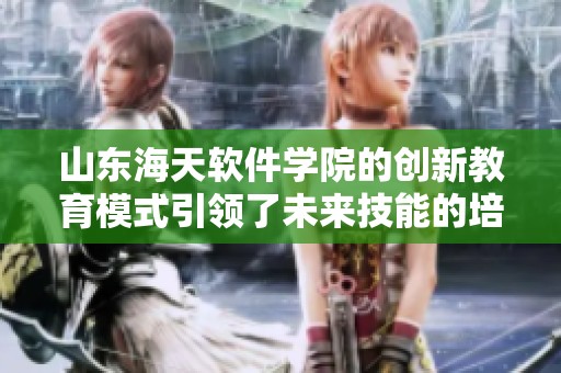 山东海天软件学院的创新教育模式引领了未来技能的培养与发展
