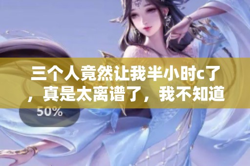三个人竟然让我半小时c了，真是太离谱了，我不知道该如何反应