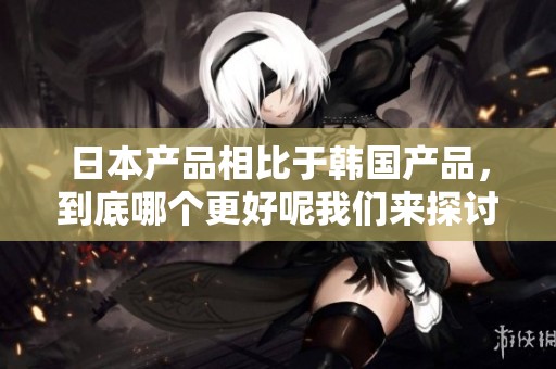 日本产品相比于韩国产品，到底哪个更好呢我们来探讨一下这个问题