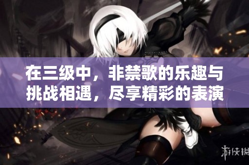 在三级中，非禁歌的乐趣与挑战相遇，尽享精彩的表演和音乐。