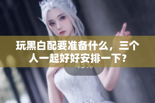 玩黑白配要准备什么，三个人一起好好安排一下？