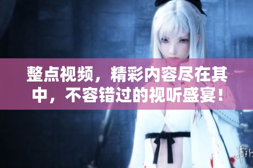 整点视频，精彩内容尽在其中，不容错过的视听盛宴！
