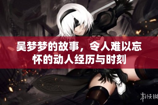 吴梦梦的故事，令人难以忘怀的动人经历与时刻