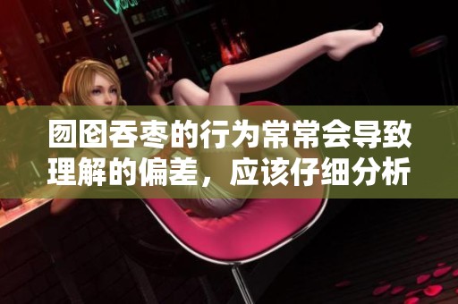 囫囵吞枣的行为常常会导致理解的偏差，应该仔细分析才能更好地吸收。