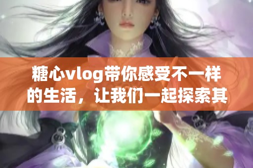 糖心vlog带你感受不一样的生活，让我们一起探索其中的乐趣与创意