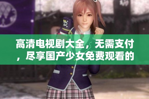 高清电视剧大全，无需支付，尽享国产少女免费观看的乐趣