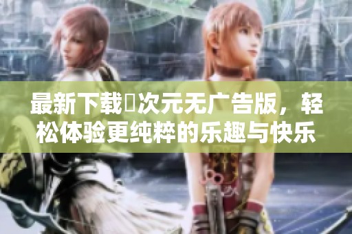 最新下载囧次元无广告版，轻松体验更纯粹的乐趣与快乐