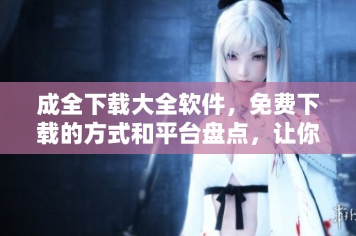 成全下载大全软件，免费下载的方式和平台盘点，让你轻松获取各种资源