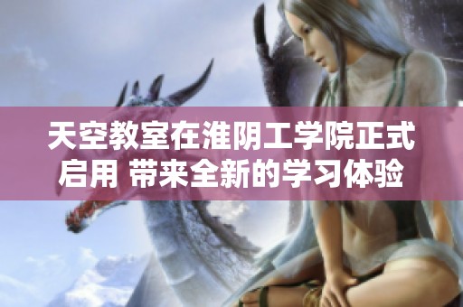 天空教室在淮阴工学院正式启用 带来全新的学习体验和教学方式