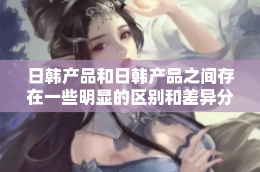 日韩产品和日韩产品之间存在一些明显的区别和差异分析