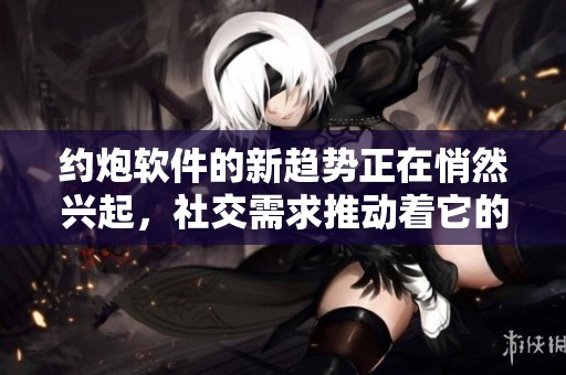 约炮软件的新趋势正在悄然兴起，社交需求推动着它的发展与变革