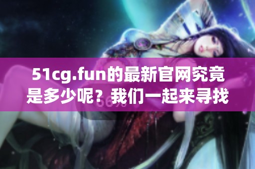 51cg.fun的最新官网究竟是多少呢？我们一起来寻找答案吧！