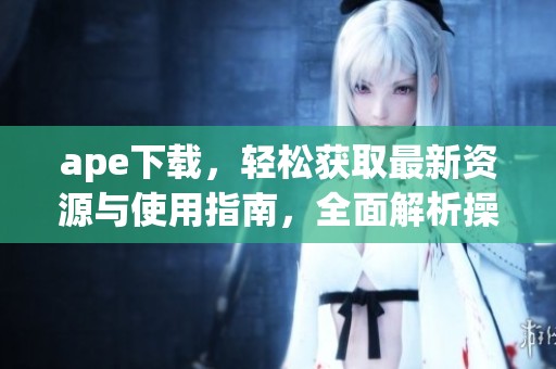 ape下载，轻松获取最新资源与使用指南，全面解析操作技巧等内容