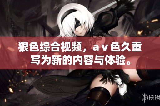 狠***视频，aⅴ色久重写为新的内容与体验。