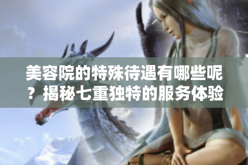 美容院的特殊待遇有哪些呢？揭秘七重独特的服务体验！