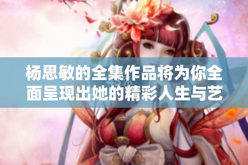 杨思敏的全集作品将为你全面呈现出她的精彩人生与艺术才华。